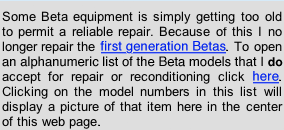 Some Beta equipment is getting simply too old to permit a reliable repair. Because of this I no longer repair the first generation Betas. To open an alphanumeric list of the models that I  do accept for repair or reconditioning click . Clicking on the model numbers in this list will display a picture of that item here in the center of this web page.